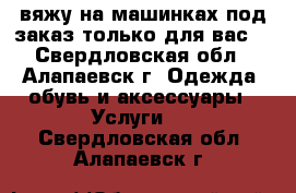 вяжу на машинках под заказ только для вас. - Свердловская обл., Алапаевск г. Одежда, обувь и аксессуары » Услуги   . Свердловская обл.,Алапаевск г.